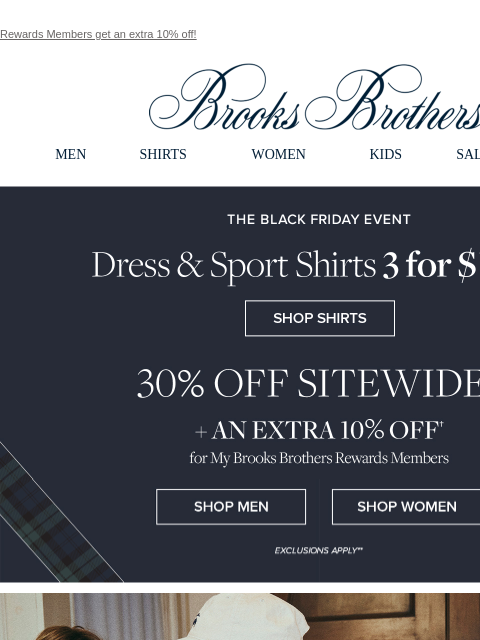 Rewards Members get an extra 10% off! View in web browser Brooks Brothers MEN SHIRTS WOMEN KIDS SALE GIFTS The Black Friday Event Dress & Sport Shirts 3 for $199 30% Off Sitewide + An Extra 10% Off