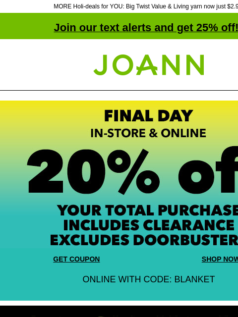 MORE Holi-deals for YOU: Big Twist Value & Living yarn now just $2.99! Join our text alerts and get 25% off! ‡ Joann.com® Final Day! In-store and Online. 20% off your total purchase. Includes