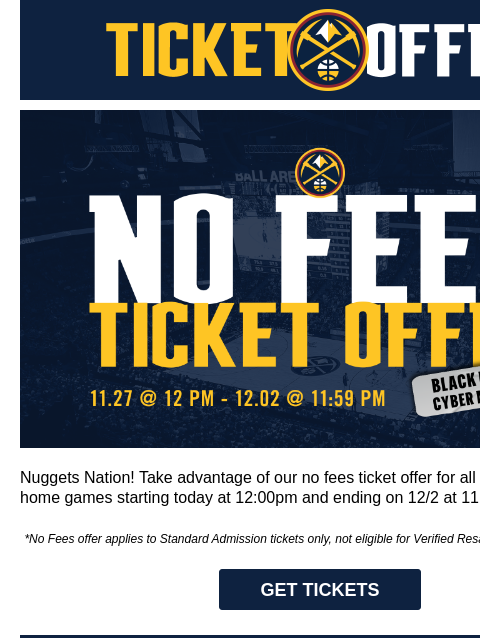 Special Black Friday/Cyber Monday Offer Denver Nuggets Ticket Offers Black Friday / Cyber Monday Offer Nuggets Nation! Take advantage of our no fees ticket offer for all regular season home games