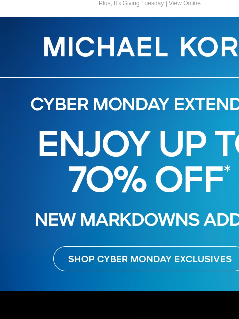 Plus, It's Giving Tuesday | View Online MICHAEL KORS EXTENDED! CYBER MONDAY ENJOY UP TO 70% OFF* NEW MARKDOWNS ADDED SHOP CYBER MONDAY EXCLUSIVES IMAGE FOOD IS LOVE On this Giving Tuesday, join