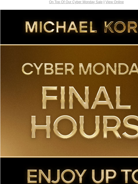 On Top Of Our Cyber Monday Sale | View Online MICHAEL KORS CYBER MONDAY FINAL HOURS ENJOY UP TO 70% OFF* SHOP CYBER MONDAY EXCLUSIVES SHOP ALL SALE PLUS, TAKE AN EXTRA 15% OFF SELECT STYLES** WITH CODE