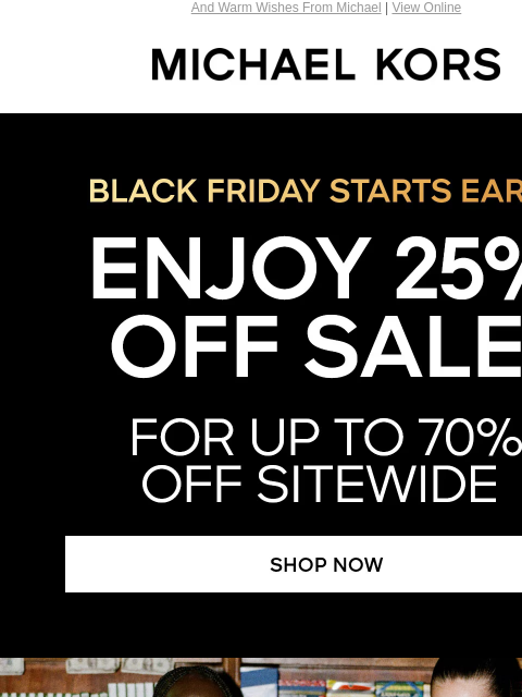 And Warm Wishes From Michael | View Online MICHAEL KORS BLACK FRIDAY STARTS EARLY ENJOY 25% OFF SALE* FOR UP TO 7O% OFF SITEWIDE SHOP NOW WISHING YOU AND YOUR LOVED ONES A HAPPY THANKSGIVING! XX MK