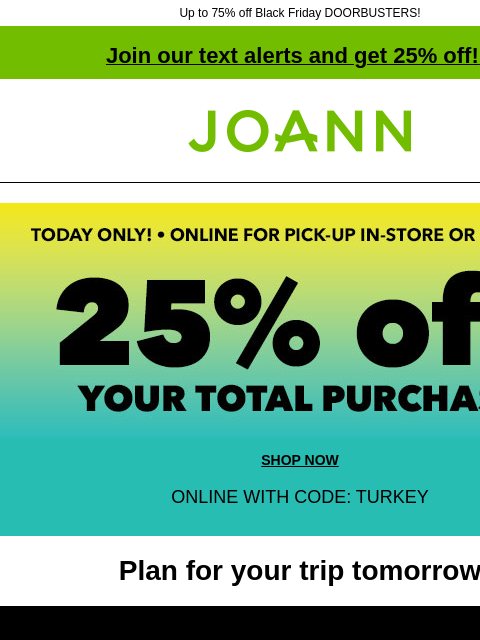 Up to 75% off Black Friday DOORBUSTERS! Join our text alerts and get 25% off! ‡ Joann.com® SHOP NOW ONLINE WITH CODE: TURKEY Plan for your trip tomorrow Black Friday Doorbusters. Up to 75% off FABRIC