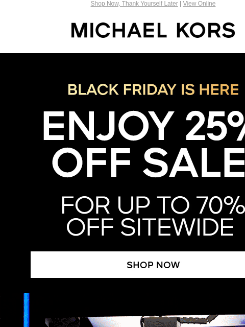 Shop Now, Thank Yourself Later | View Online MICHAEL KORS BLACK FRIDAY IS HERE ENJOY 25% OFF SALE* FOR UP TO 7O% OFF SITEWIDE SHOP NOW GIF IMAGE SHOP BLACK FRIDAY EXCLUSIVES KORS SERVICES Get your