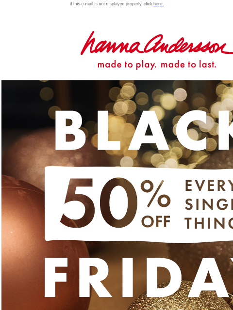 Even new arrivals & holiday faves are on sale! If this e-mail is not displayed properly, click here. Hanna Andersson | made to play. made to last. BLACK FRIDAY | 50% off EVERY. SINGLE. THING. SHOP