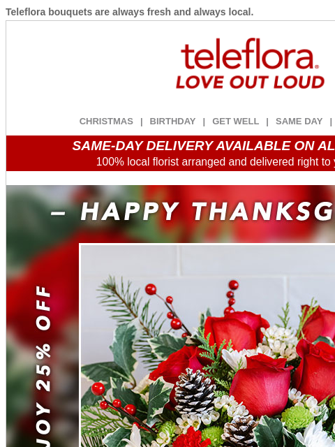 Teleflora bouquets are always fresh and always local. View in browser ‌ teleflora CHRISTMAS | BIRTHDAY | GET WELL | SAME DAY | DEAL OF THE DAY SAME-DAY DELIVERY AVAILABLE ON ALL BOUQUETS! 100% local