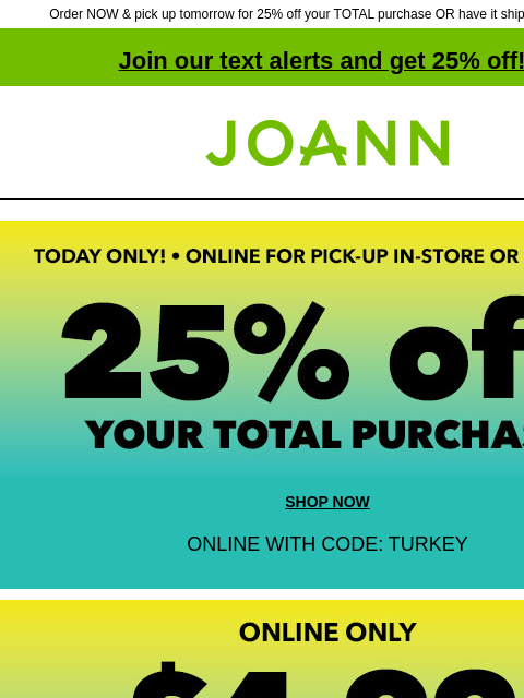 Order NOW & pick up tomorrow for 25% off your TOTAL purchase OR have it shipped for $4.99! Join our text alerts and get 25% off! ‡ Joann.com® Today Only! Online for Pick Up In-Store or Curbside. 25