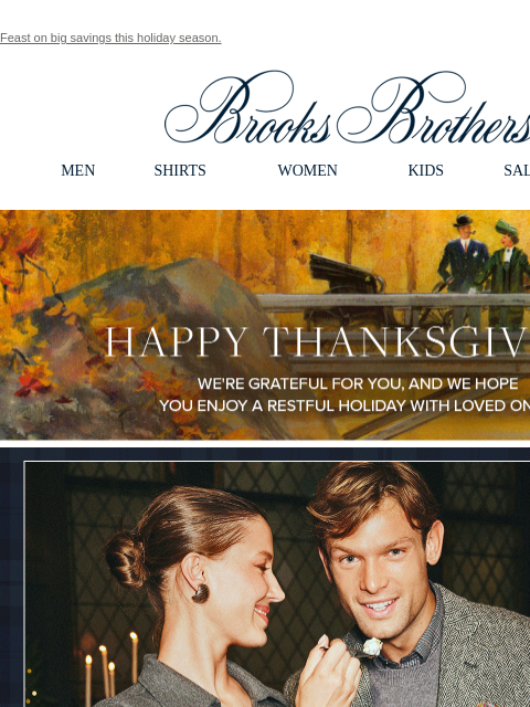 Feast on big savings this holiday season. View in web browser Brooks Brothers MEN SHIRTS WOMEN KIDS SALE GIFTS Happy Thanksgiving We're grateful for you, and we hope you enjoy a restful holiday