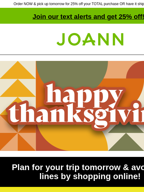 Order NOW & pick up tomorrow for 25% off your TOTAL purchase OR have it shipped for $4.99! Join our text alerts and get 25% off! ‡ Joann.com® Plan for your trip tomorrow & avoid the lines by