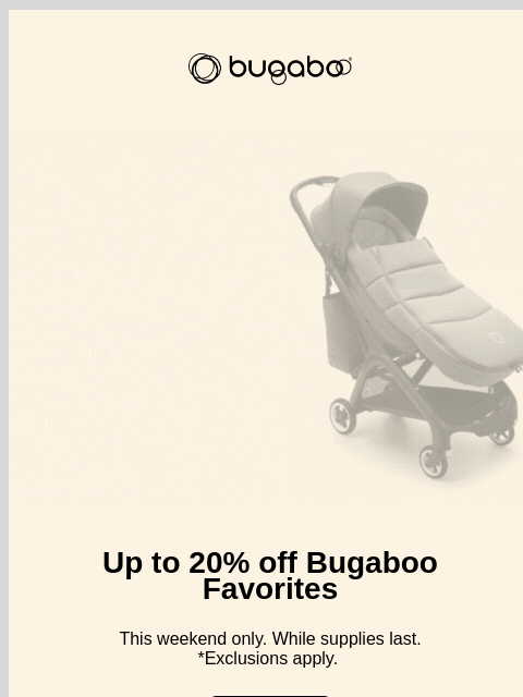 Our sale just got better Bugaboo Bugaboo Bundles Up to 20% off Bugaboo Favorites This weekend only. While supplies last. *Exclusions apply. Shop now Free 4-year warranty 100-day risk-free trial Free