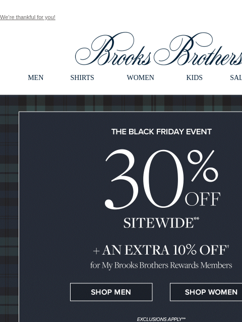 We're thankful for you! View in web browser Brooks Brothers MEN SHIRTS WOMEN KIDS SALE GIFTS The Black Friday Even 30% Off Sitewide + An Extra 10% Off for My Brooks Brothers Reward Members Shop Men