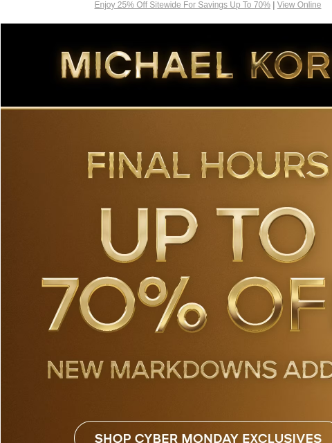 Enjoy 25% Off Sitewide For Savings Up To 70% | View Online MICHAEL KORS FINAL HOURS UP TO 70% OFF* NEW MARKDOWNS ADDED SHOP CYBER MONDAY EXCLUSIVES SHOP ALL SALE HANDBAGS SHOES CLOTHING WATCHES WALLETS