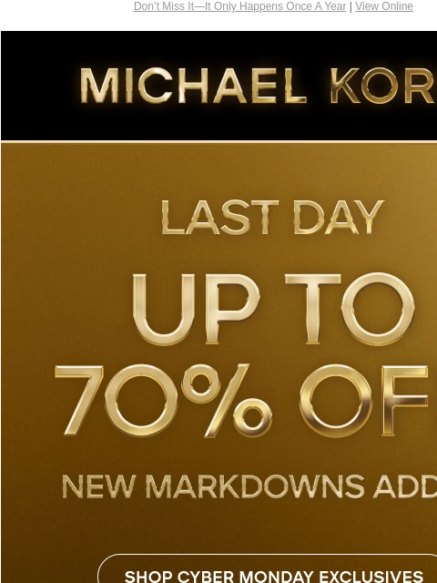 Don't Miss It—It Only Happens Once A Year | View Online MICHAEL KORS LAST DAY UP TO 70% OFF* NEW MARKDOWNS ADDED SHOP CYBER MONDAY EXCLUSIVES SHOP ALL SALE HANDBAGS SHOES CLOTHING WATCHES WALLETS