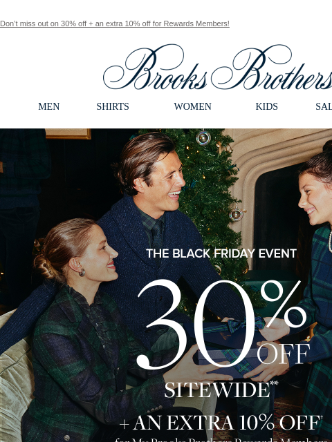 Don't miss out on 30% off + an extra 10% off for Rewards Members! View in web browser Brooks Brothers MEN SHIRTS WOMEN KIDS SALE GIFTS The Black Friday Even 30% Off Sitewide + An Extra 10% Off for