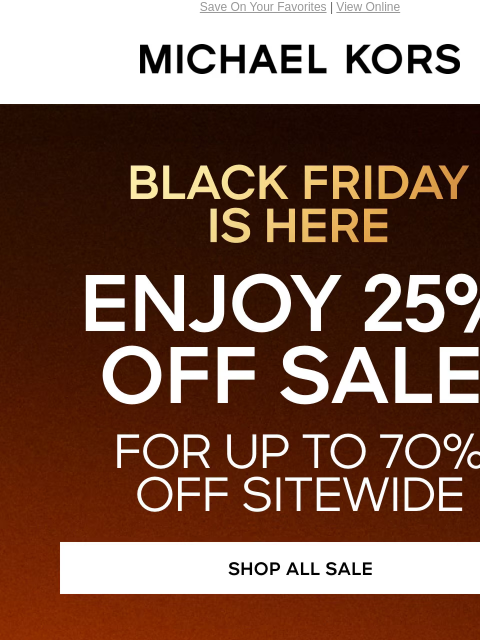 Save On Your Favorites | View Online MICHAEL KORS BLACK FRIDAY IS HERE ENJOY 25% OFF SALE* FOR UP TO 7O% OFF SITEWIDE SHOP ALL SALE HANDBAGS SHOES CLOTHING WATCHES WALLETS MEN'S KORS SERVICES IN-