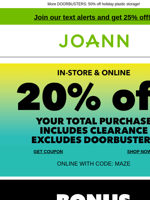 More DOORBUSTERS: 50% off holiday plastic storage! Join our text alerts and get 25% off! ‡ Joann.com® In-store and Online. 20% off your total purchase. Includes Clearance. Excludes Doorbusters. GET