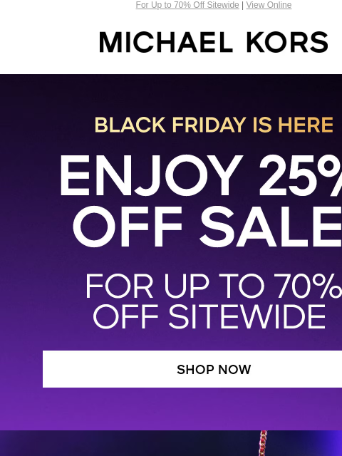 For Up to 70% Off Sitewide | View Online MICHAEL KORS BLACK FRIDAY IS HERE ENJOY 25% OFF SALE* FOR UP TO 7O% OFF SITEWIDE SHOP NOW GIFTS FOR HER SHOP NOW GIFTS FOR HIM SHOP NOW GIFTS UNDER $100 SHOP