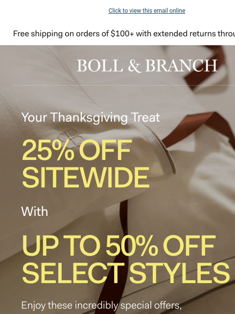 A special offer, from us to you Click to view this email online BOLL & BRANCH Your Thanksgiving Treat 25% OFF SITEWIDE with Up to 50% OFF SELECT STYLES Enjoy these incredible special offer from our