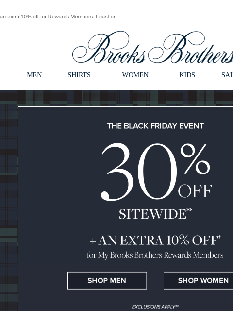 an extra 10% off for Rewards Members. Feast on! View in web browser Brooks Brothers MEN SHIRTS WOMEN KIDS SALE GIFTS The Black Friday Even 30% Off Sitewide + An Extra 10% Off for My Brooks Brothers