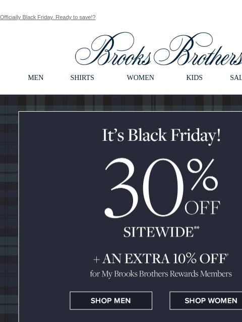 Officially Black Friday. Ready to save!? View in web browser Brooks Brothers MEN SHIRTS WOMEN KIDS SALE GIFTS The Black Friday Even 30% Off Sitewide + An Extra 10% Off for My Brooks Brothers Reward