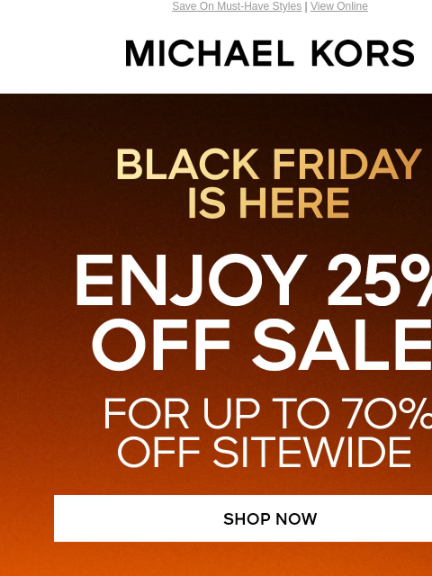 Save On Must-Have Styles | View Online MICHAEL KORS BLACK FRIDAY IS HERE ENJOY 25% OFF SALE* FOR UP TO 7O% OFF SITEWIDE SHOP NOW TRENDING NOW IMAGE IMAGE SIGNATURE STYLES AT $99 SHOP NOW SHOP BLACK