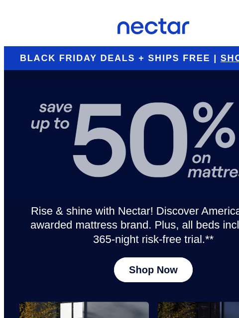 Get in the (virtual) line & shop now for dream-worthy savings! Enjoy everyday savings of up to 50%.* Plus, all mattress purchases include our 365-night risk-free home trial** Nectar Logo BLACK