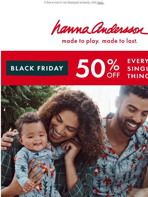 50% OFF EVERY. SINGLE. THING. If this e-mail is not displayed properly, click here. Hanna Andersson | made to play. made to last. BLACK FRIDAY | 50% off EVERY. SINGLE. THING. | shop now mix, match, be