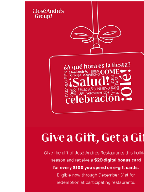 Give a gift, get a gift. ¡José Andrés Group! [moving image of a seasonal gift card] Give a Gift, Get a Gift Give the gift of Jose Andres Restaurants this holiday season and receive a $20 digital bonus