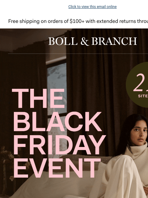 With up to 50% OFF select styles (our best offer) Click to view this email online BOLL & BRANCH THE BLACK FRIDAY EVENT Take 25% off sitewide, up to 50% off select styles now. Get once-a-year-