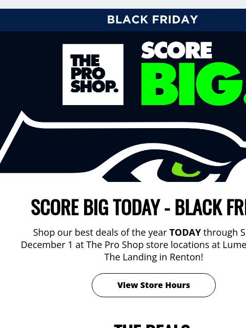 Black Friday In-Store Deals View in Browser Black Friday SCORE BIG TODAY - BLACK FRIDAY Shop our best deals of the year TODAY through Sunday, December 1 at The Pro Shop store locations at Lumen Field