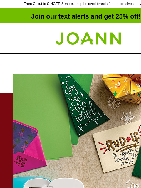 From Cricut to SINGER & more, shop beloved brands for the creatives on your list! Join our text alerts and get 25% off! ‡ Joann.com® Cricut® Joy $99. Reg. $179 HAVE A CRAFTY CHRISTMAS WITH CRICUT