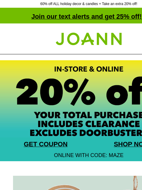 60% off ALL holiday decor & candles + Take an extra 20% off! Join our text alerts and get 25% off! ‡ Joann.com® GET COUPON SHOP NOW ONLINE WITH CODE: MAZE 60% off + extra 20% off with coupon.