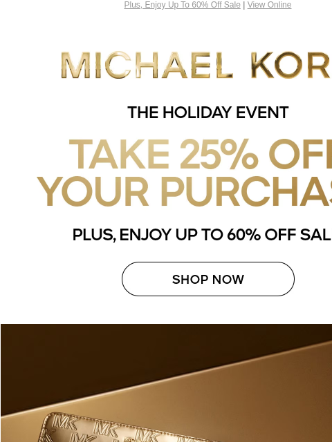 Plus, Enjoy Up To 60% Off Sale | View Online MICHAEL KORS THE HOLIDAY EVENT TAKE 25% OFF YOUR PURCAHSE PLUS, ENJOY UP TO 60% OFF SALE* SHOP NOW IMAGE PRICES AS MARKED | ONLINE & IN STORE | *TERMS