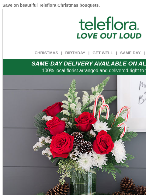 Save on beautiful Teleflora Christmas bouquets. View in browser ‌ teleflora CHRISTMAS | BIRTHDAY | GET WELL | SAME DAY | DEAL OF THE DAY SAME-DAY DELIVERY AVAILABLE ON ALL BOUQUETS! 100% local florist