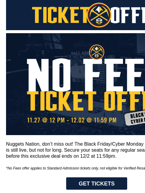 Time's running out to grab Nuggets tickets with no fees—ends 12/2! Denver Nuggets Ticket Offers Black Friday / Cyber Monday Offer Nuggets Nation, don't miss out! The Black Friday/Cyber Monday