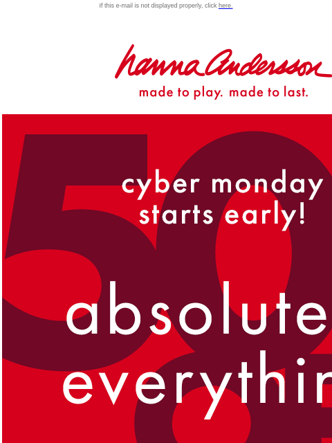 50% off ABSOLUTELY EVERYTHING If this e-mail is not displayed properly, click here. Hanna Andersson | made to play. made to last. cyber monday starts early * 50% 0FF * Absolutely Everything SHOP