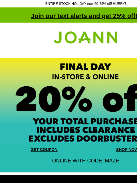 ENTIRE STOCK HOLIDAY now 60-75% off! HURRY! Join our text alerts and get 25% off! ‡ Joann.com® FINAL DAY! In-store and online. 20% off your total purchase. Includes clearance. Excludes doorbusters. GET