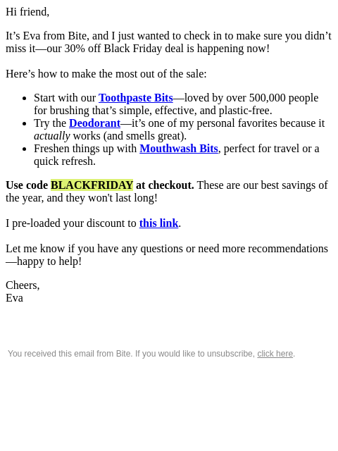 Hi friend, It's Eva from Bite, and I just wanted to check in to make sure you didn't miss it—our 30% off Black Friday deal is happening now! Here's how to make the most out of the sale:
