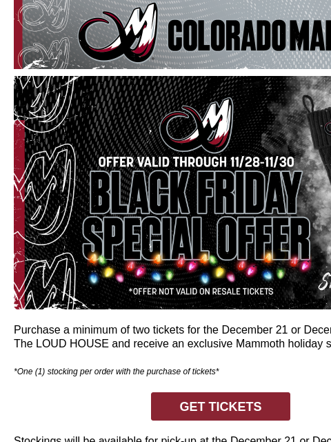 Colorado Mammoth Black Friday Purchase a minimum of two tickets for the December 21 or December 29 game at The LOUD HOUSE and receive an exclusive Mammoth holiday stocking! *One (1) stocking per order