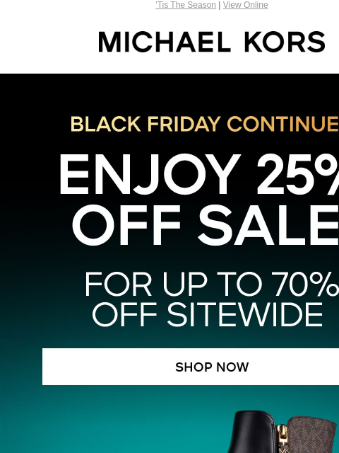 'Tis The Season | View Online MICHAEL KORS BLACK FRIDAY CONTINUES ENJOY 25% OFF SALE* FOR UP TO 7O% OFF SITEWIDE SHOP NOW KORS SERVICES IN-STORE PICKUP REFER A FRIEND SMS MONOGRAMMING PRE-LOVED BUY