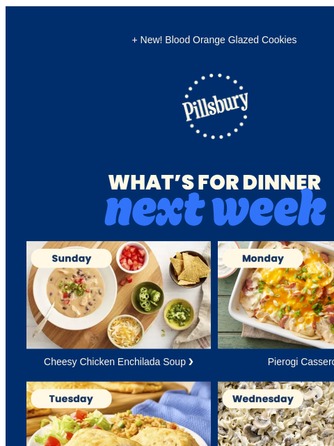 + New! Blood Orange Glazed Cookies Pillsbury Logo What's for Dinner next week Sunday. Bowl of cheesy soup next to bowls of toppings. Cheesy Chicken Enchilada Soup ❯ Monday. Pierogis layered in