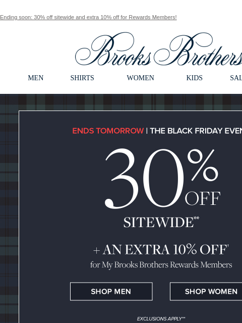 Ending soon: 30% off sitewide and extra 10% off for Rewards Members! View in web browser Brooks Brothers MEN SHIRTS WOMEN KIDS SALE GIFTS Ends Tomorrow The Black Friday Even 30% Off Sitewide + An Extra