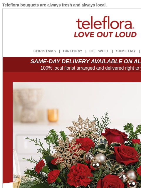 Teleflora bouquets are always fresh and always local. View in browser ‌ teleflora CHRISTMAS | BIRTHDAY | GET WELL | SAME DAY | DEAL OF THE DAY SAME-DAY DELIVERY AVAILABLE ON ALL BOUQUETS! 100% local