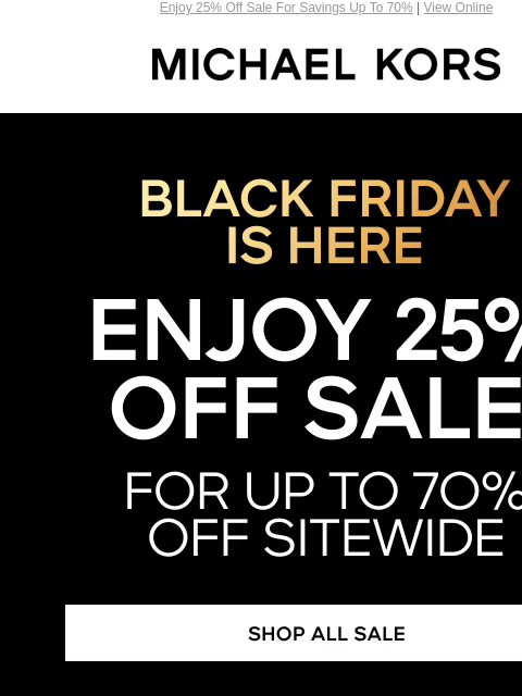 Enjoy 25% Off Sale For Savings Up To 70% | View Online MICHAEL KORS BLACK FRIDAY IS HERE ENJOY 25% OFF SALE* FOR UP TO 7O% OFF SITEWIDE SHOP ALL SALE HANDBAGS SHOES CLOTHING WATCHES WALLETS MEN'S