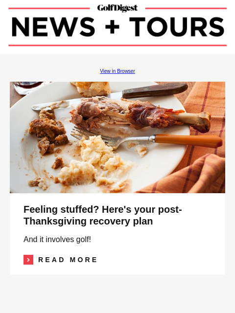 GolfDigest View in Browser Thanksgiving Feeling stuffed? Here's your post-Thanksgiving recovery plan And it involves golf! Read More READ MORE Image I'm hooked on hickory golf—4 things I've