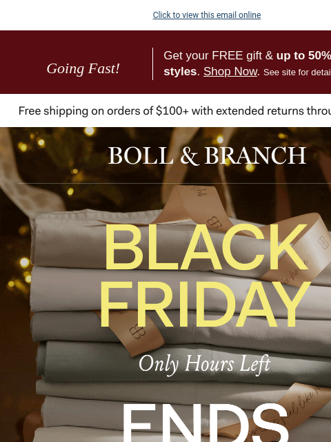 Up to 50% OFF + FREE gift Click to view this email online Going Fast! Get your FREE gift & up to 50% off select styles. Shop Now. See site for details. BOLL & BRANCH THE BLACK FRIDAY EVENT Only