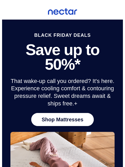 Did you miss the alarm? Black Friday weekend savings are wrapping up! Save up to 50% on mattresses.* All mattress purchases include our 365-night risk-free home trial. Nectar Logo BLACK FRIDAY DEALS