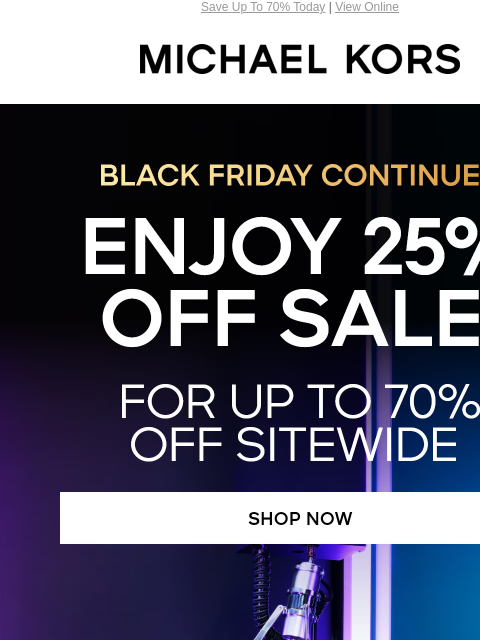 Save Up To 70% Today | View Online MICHAEL KORS BLACK FRIDAY CONTINUES ENJOY 25% OFF SALE* FOR UP TO 7O% OFF SITEWIDE SHOP NOW IMAGE IMAGE Get your gifts in time! Order by 12PM ET on 12/19 for delivery