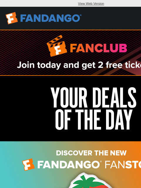 Save 15% at the FanStore, up to 50% on Fandango at Home, and 20% on Fandango gift cards. View Web Version JOIN FANCLUB TODAY AND GET 2 FREE TICKETS YOUR DEALS OF THE DAY SHOP NOW 48 HOUR SALE SHOP NOW