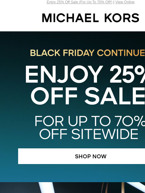 Enjoy 25% Off Sale (For Up To 70% Off!) | View Online MICHAEL KORS BLACK FRIDAY CONTINUES ENJOY 25% OFF SALE* FOR UP TO 7O% OFF SITEWIDE SHOP NOW IMAGE SHOP TOTES UNDER $100 IMAGE IMAGE SHOP